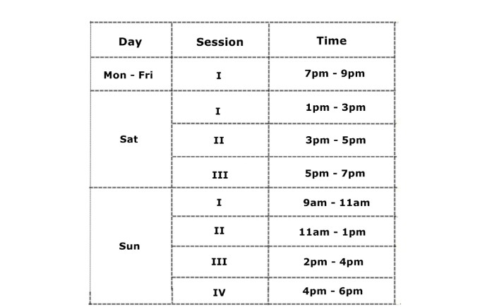Day	Session	Time Monday – Friday	I	7 – 9 pm Saturday	I	1 – 3 pm 	II	3 – 5 pm 	III	5 – 7 pm Sunday	I	 9 – 11 am 	II	11 am – 1 pm 	III	2 – 4 pm 	IV	4 – 6 pm 